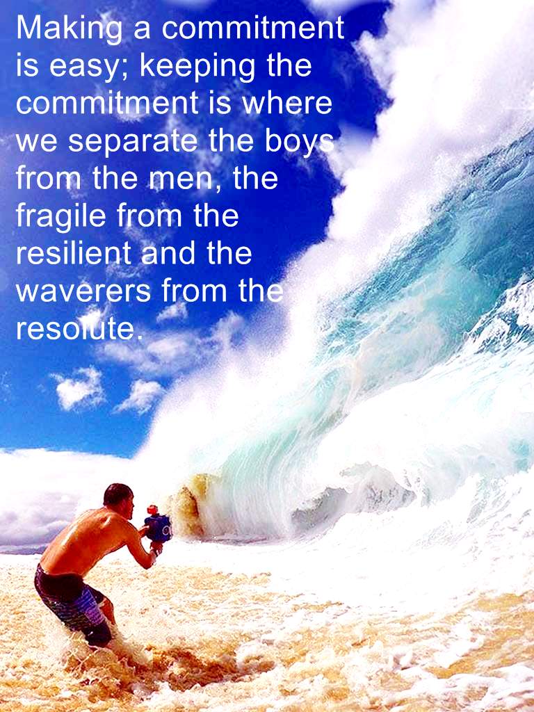 Making a commitment is easy; keeping the commitment is where we separate the boys from the men, the fragile from the resilient, and the waverers from the resolute.